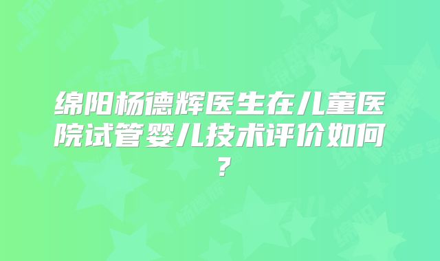 绵阳杨德辉医生在儿童医院试管婴儿技术评价如何？