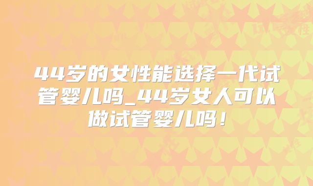 44岁的女性能选择一代试管婴儿吗_44岁女人可以做试管婴儿吗!