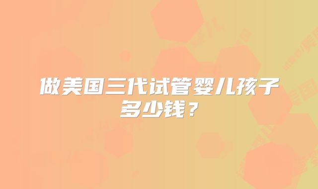做美国三代试管婴儿孩子多少钱？