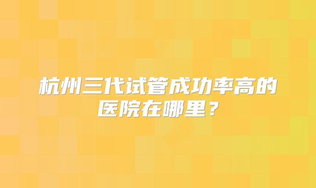 杭州三代试管成功率高的医院在哪里？