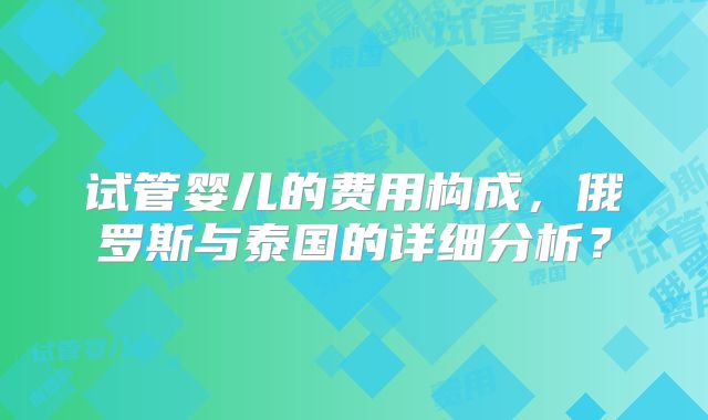 试管婴儿的费用构成，俄罗斯与泰国的详细分析？