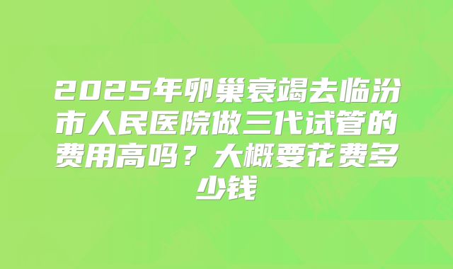 2025年卵巢衰竭去临汾市人民医院做三代试管的费用高吗？大概要花费多少钱