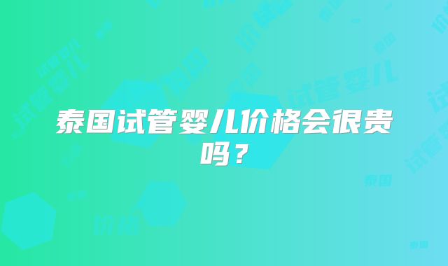 泰国试管婴儿价格会很贵吗?