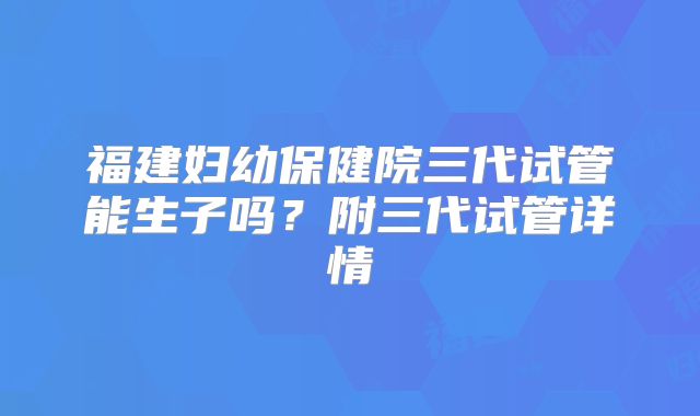 福建妇幼保健院三代试管能生子吗?附三代试管详情