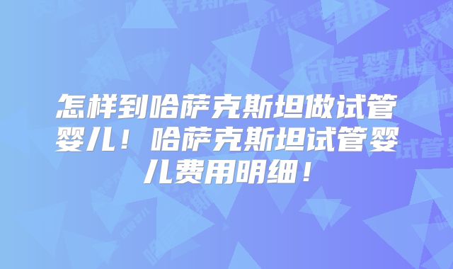怎样到哈萨克斯坦做试管婴儿!哈萨克斯坦试管婴儿费用明细!