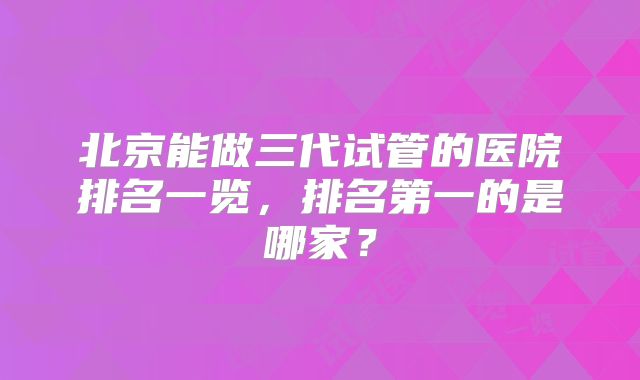 北京能做三代试管的医院排名一览,排名第一的是哪家?