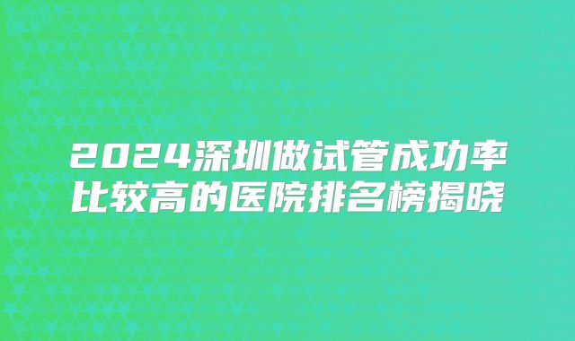 2024深圳做试管成功率比较高的医院排名榜揭晓