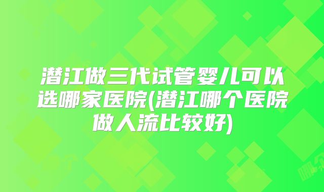 潜江做三代试管婴儿可以选哪家医院(潜江哪个医院做人流比较好)