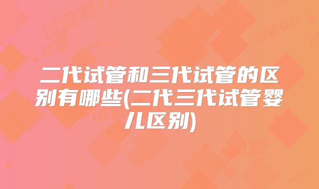 二代试管和三代试管的区别有哪些(二代三代试管婴儿区别)