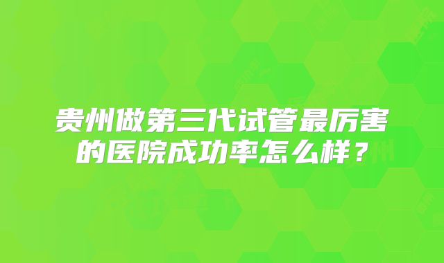 贵州做第三代试管最厉害的医院成功率怎么样？