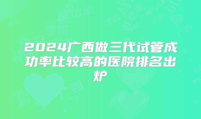 2024广西做三代试管成功率比较高的医院排名出炉