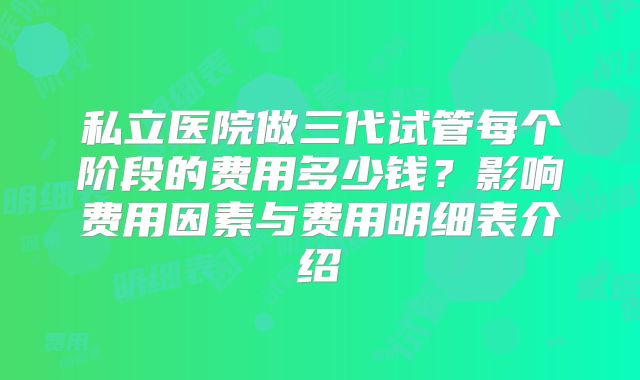 私立医院做三代试管每个阶段的费用多少钱？影响费用因素与费用明细表介绍