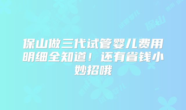 保山做三代试管婴儿费用明细全知道！还有省钱小妙招哦