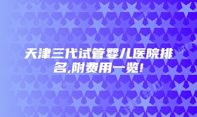 天津三代试管婴儿医院排名,附费用一览!