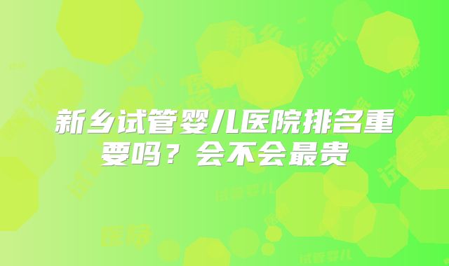 新乡试管婴儿医院排名重要吗？会不会最贵