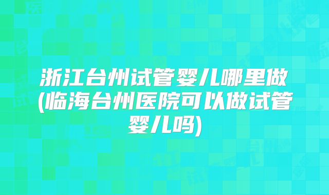 浙江台州试管婴儿哪里做(临海台州医院可以做试管婴儿吗)