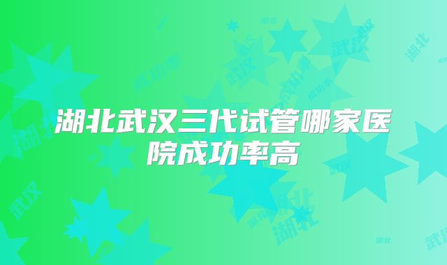 湖北武汉三代试管哪家医院成功率高