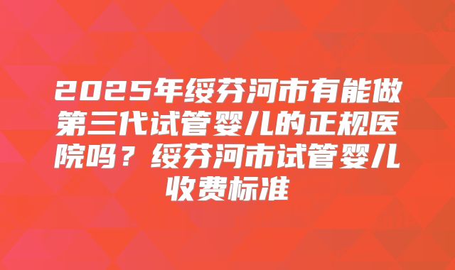 2025年绥芬河市有能做第三代试管婴儿的正规医院吗？绥芬河市试管婴儿收费标准