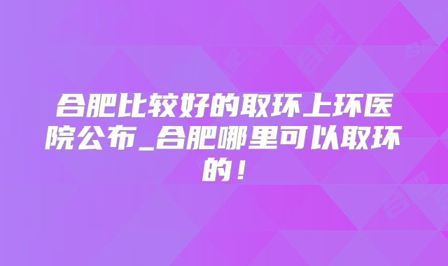 合肥比较好的取环上环医院公布_合肥哪里可以取环的!