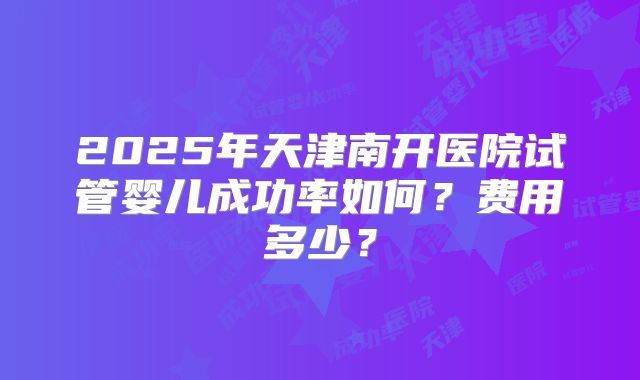 2025年天津南开医院试管婴儿成功率如何?费用多少?