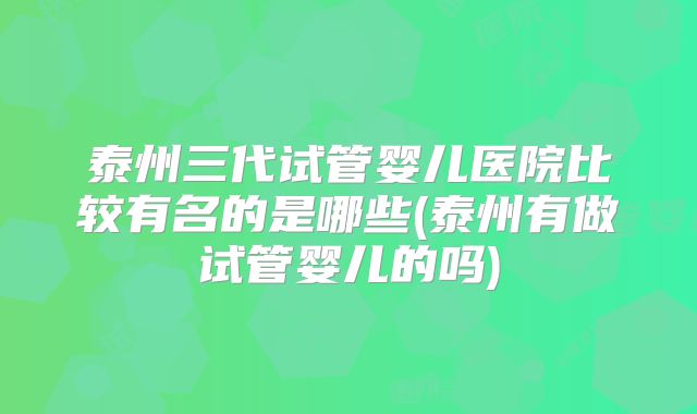 泰州三代试管婴儿医院比较有名的是哪些(泰州有做试管婴儿的吗)