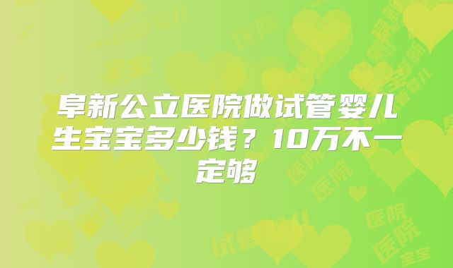 阜新公立医院做试管婴儿生宝宝多少钱?10万不一定够