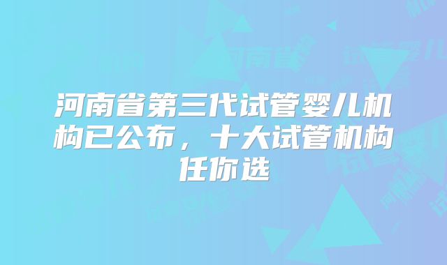 河南省第三代试管婴儿机构已公布，十大试管机构任你选