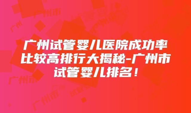 广州试管婴儿医院成功率比较高排行大揭秘-广州市试管婴儿排名！