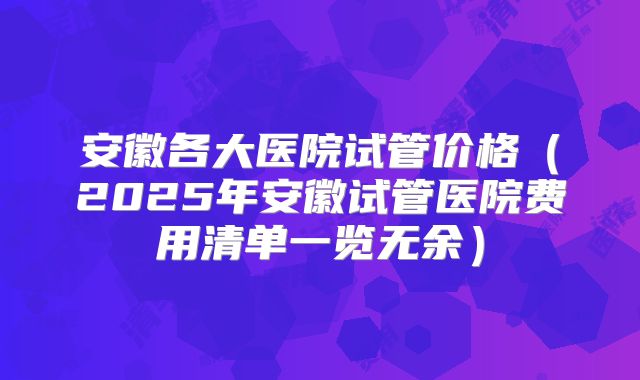 安徽各大医院试管价格(2025年安徽试管医院费用清单一览无余)