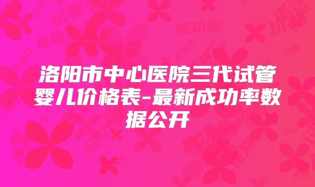 洛阳市中心医院三代试管婴儿价格表-最新成功率数据公开