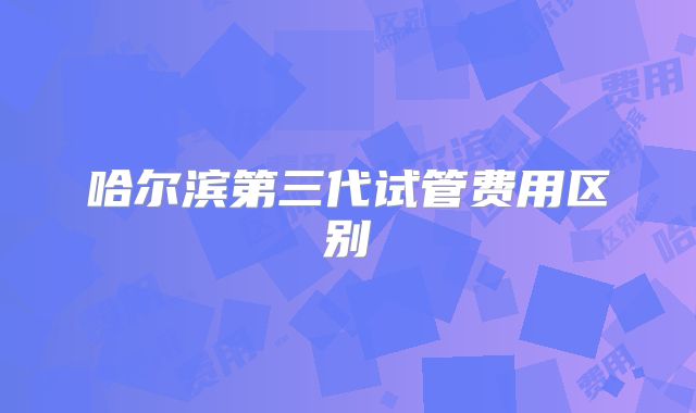 哈尔滨第三代试管费用区别