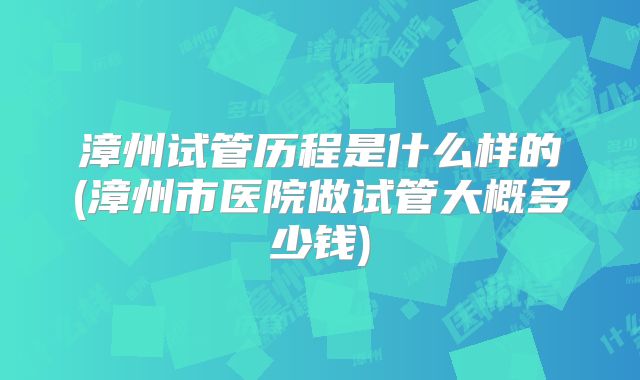 漳州试管历程是什么样的(漳州市医院做试管大概多少钱)