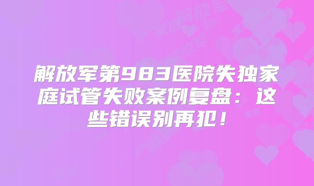 解放军第983医院失独家庭试管失败案例复盘：这些错误别再犯！