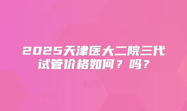 2025天津医大二院三代试管价格如何?吗?