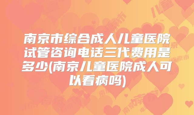 南京市综合成人儿童医院试管咨询电话三代费用是多少(南京儿童医院成人可以看病吗)