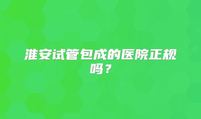 淮安试管包成的医院正规吗？