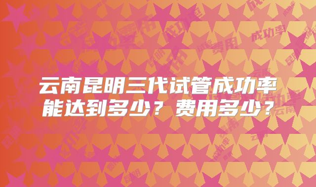 云南昆明三代试管成功率能达到多少？费用多少？