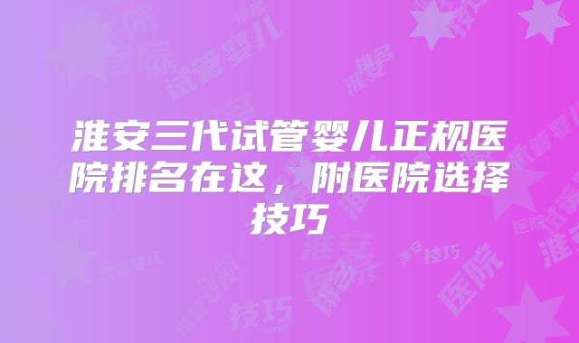 淮安三代试管婴儿正规医院排名在这,附医院选择技巧