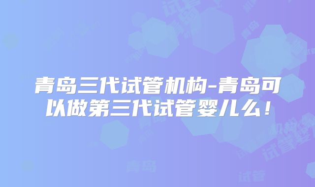 青岛三代试管机构-青岛可以做第三代试管婴儿么！