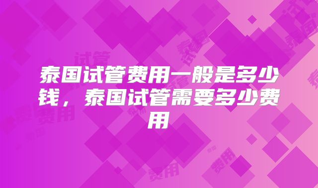 泰国试管费用一般是多少钱,泰国试管需要多少费用