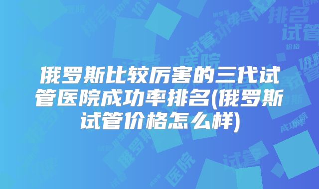 俄罗斯比较厉害的三代试管医院成功率排名(俄罗斯试管价格怎么样)