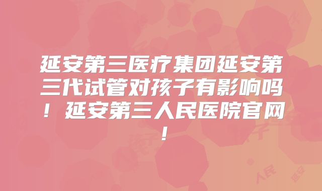 延安第三医疗集团延安第三代试管对孩子有影响吗!延安第三人民医院官网!
