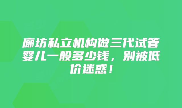 廊坊私立机构做三代试管婴儿一般多少钱,别被低价迷惑!