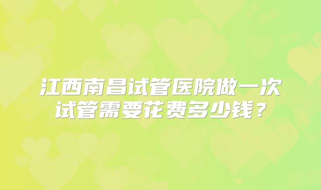 江西南昌试管医院做一次试管需要花费多少钱？