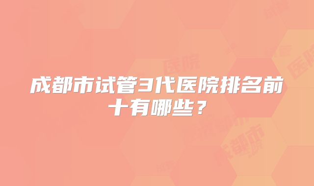 成都市试管3代医院排名前十有哪些？