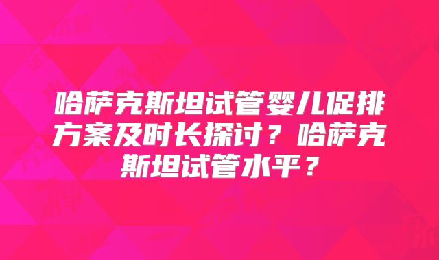 哈萨克斯坦试管婴儿促排方案及时长探讨？哈萨克斯坦试管水平？