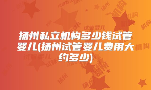 扬州私立机构多少钱试管婴儿(扬州试管婴儿费用大约多少)