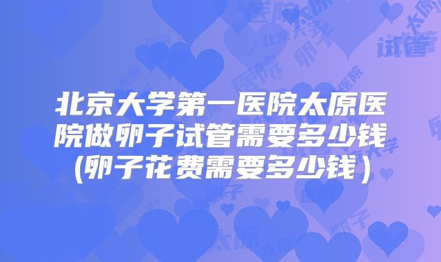 北京大学第一医院太原医院做卵子试管需要多少钱(卵子花费需要多少钱)