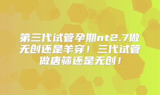 第三代试管孕期nt2.7做无创还是羊穿!三代试管做唐筛还是无创!