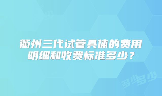 衢州三代试管具体的费用明细和收费标准多少？